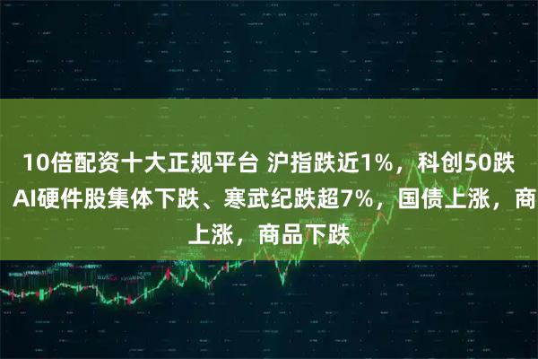 10倍配资十大正规平台 沪指跌近1%，科创50跌超2%，AI硬件股集体下跌、寒武纪跌超7%，国债上涨，商品下跌