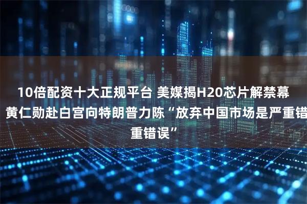 10倍配资十大正规平台 美媒揭H20芯片解禁幕后：黄仁勋赴白宫向特朗普力陈“放弃中国市场是严重错误”