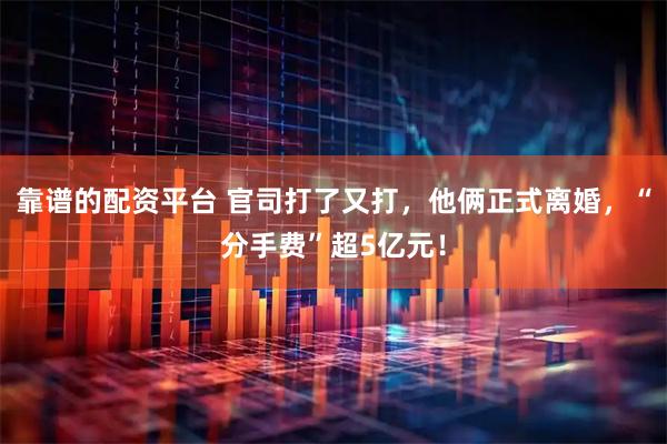 靠谱的配资平台 官司打了又打，他俩正式离婚，“分手费”超5亿元！