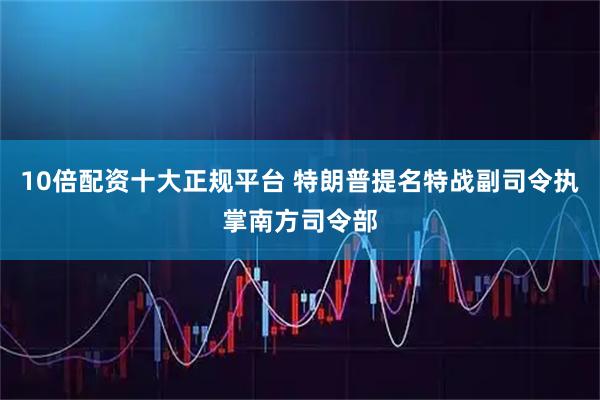 10倍配资十大正规平台 特朗普提名特战副司令执掌南方司令部