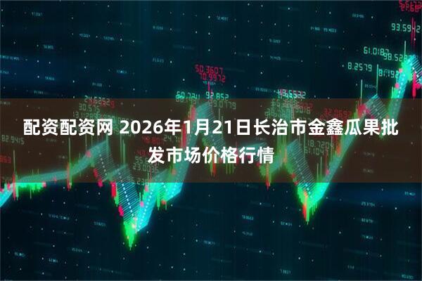 配资配资网 2026年1月21日长治市金鑫瓜果批发市场价格行情