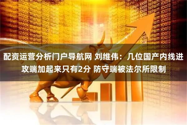 配资运营分析门户导航网 刘维伟：几位国产内线进攻端加起来只有2分 防守端被法尔所限制