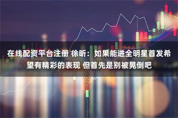 在线配资平台注册 徐昕：如果能进全明星首发希望有精彩的表现 但首先是别被晃倒吧