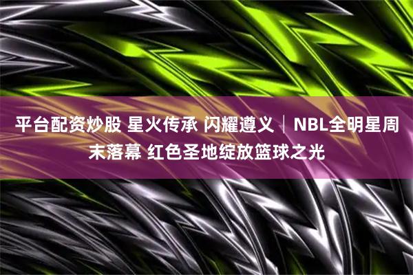 平台配资炒股 星火传承 闪耀遵义│NBL全明星周末落幕 红色圣地绽放篮球之光