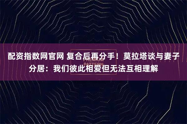 配资指数网官网 复合后再分手！莫拉塔谈与妻子分居：我们彼此相爱但无法互相理解