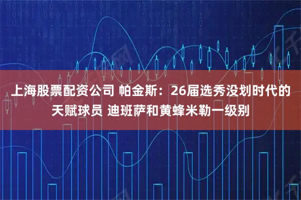 上海股票配资公司 帕金斯：26届选秀没划时代的天赋球员 迪班萨和黄蜂米勒一级别