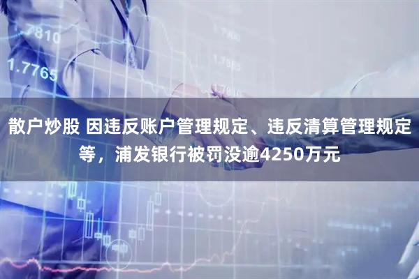 散户炒股 因违反账户管理规定、违反清算管理规定等，浦发银行被罚没逾4250万元