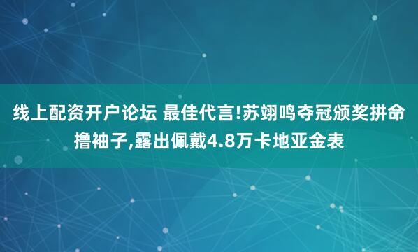 线上配资开户论坛 最佳代言!苏翊鸣夺冠颁奖拼命撸袖子,露出佩戴4.8万卡地亚金表
