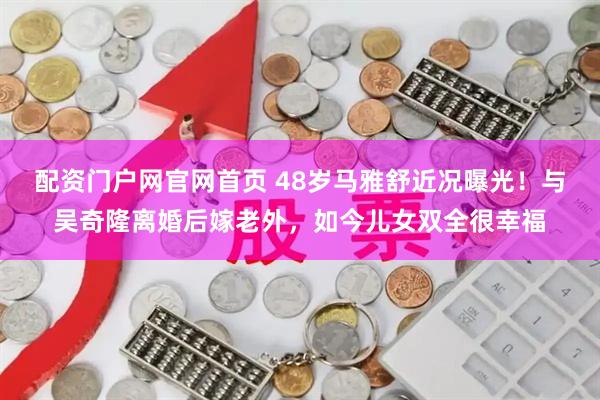 配资门户网官网首页 48岁马雅舒近况曝光！与吴奇隆离婚后嫁老外，如今儿女双全很幸福