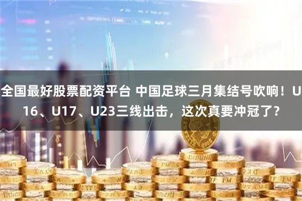 全国最好股票配资平台 中国足球三月集结号吹响！U16、U17、U23三线出击，这次真要冲冠了？