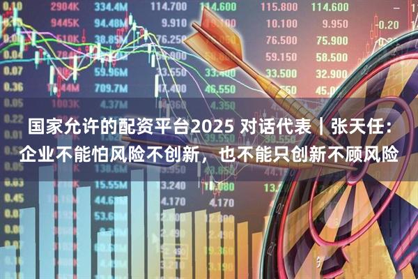 国家允许的配资平台2025 对话代表｜张天任：企业不能怕风险不创新，也不能只创新不顾风险