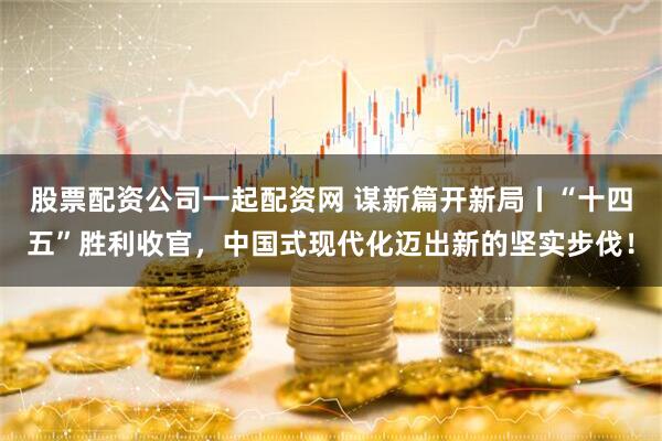 股票配资公司一起配资网 谋新篇开新局丨“十四五”胜利收官，中国式现代化迈出新的坚实步伐！