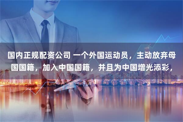 国内正规配资公司 一个外国运动员,主动放弃母国国籍,加入中国国籍,并且为中国增光添彩,