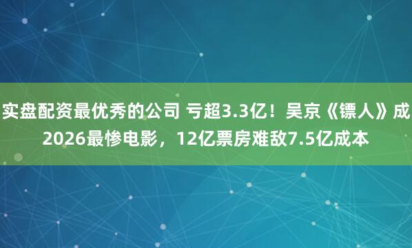 实盘配资最优秀的公司 亏超3.3亿!吴京《镖人》成2026最惨电影,12亿票房难敌7.5亿成本