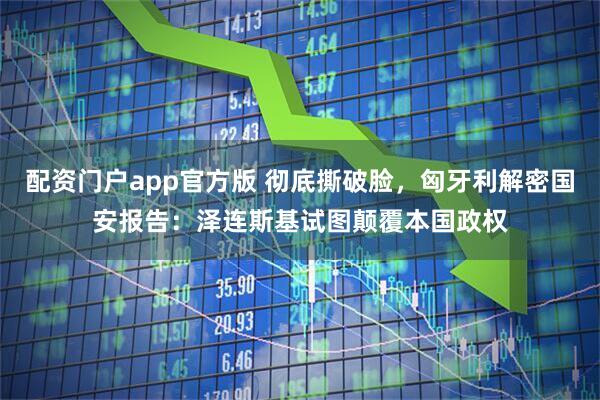 配资门户app官方版 彻底撕破脸，匈牙利解密国安报告：泽连斯基试图颠覆本国政权