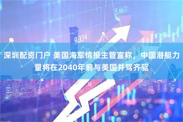 深圳配资门户 美国海军情报主管宣称，中国潜艇力量将在2040年前与美国并驾齐驱