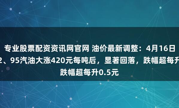 专业股票配资资讯网官网 油价最新调整：4月16日全国92、95汽油大涨420元每吨后，显著回落，跌幅超每升0.5元
