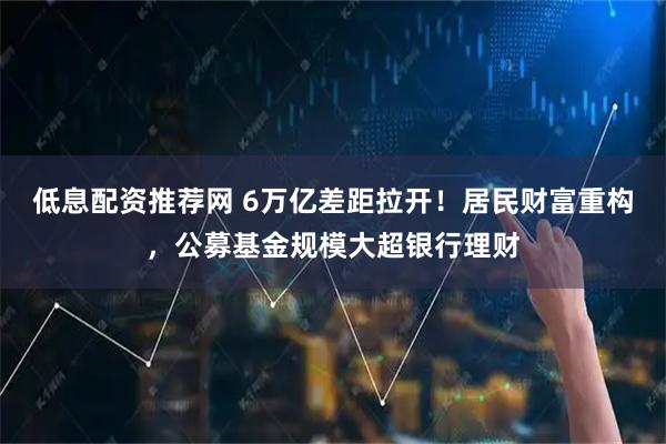 低息配资推荐网 6万亿差距拉开！居民财富重构，公募基金规模大超银行理财