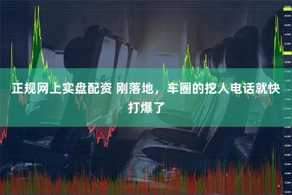 正规网上实盘配资 刚落地，车圈的挖人电话就快打爆了