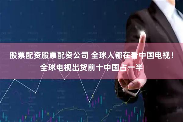 股票配资股票配资公司 全球人都在看中国电视！全球电视出货前十中国占一半