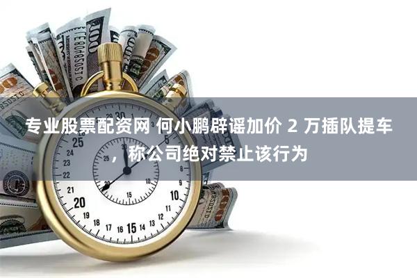 专业股票配资网 何小鹏辟谣加价 2 万插队提车，称公司绝对禁止该行为