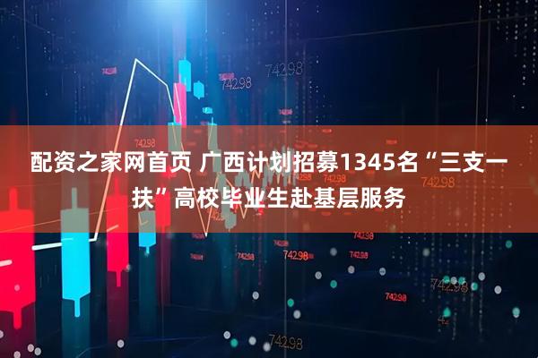 配资之家网首页 广西计划招募1345名“三支一扶”高校毕业生赴基层服务