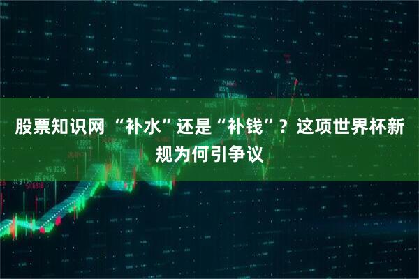 股票知识网 “补水”还是“补钱”？这项世界杯新规为何引争议