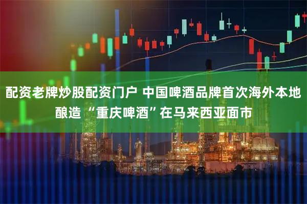 配资老牌炒股配资门户 中国啤酒品牌首次海外本地酿造 “重庆啤酒”在马来西亚面市