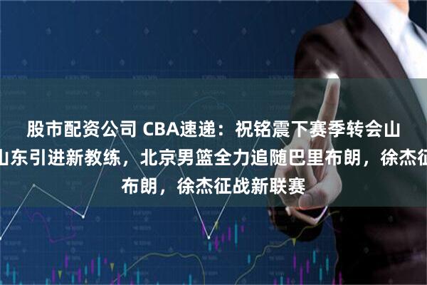 股市配资公司 CBA速递：祝铭震下赛季转会山东男篮，山东引进新教练，北京男篮全力追随巴里布朗，徐杰征战新联赛