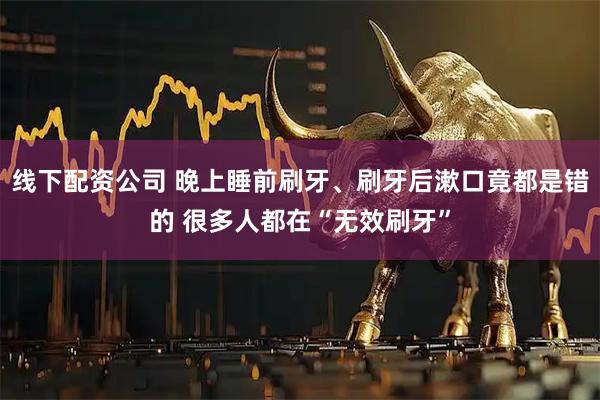线下配资公司 晚上睡前刷牙、刷牙后漱口竟都是错的 很多人都在“无效刷牙”