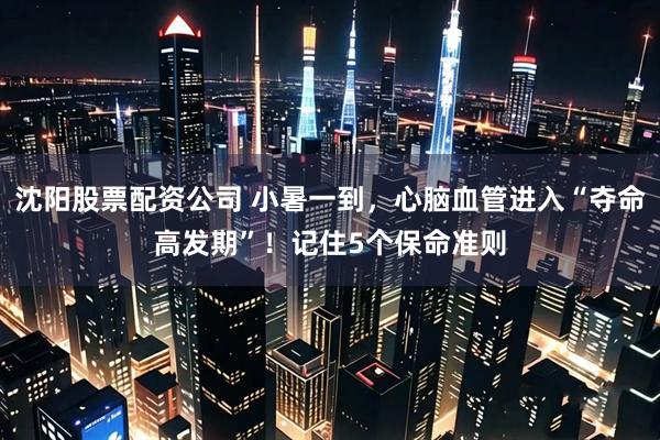 沈阳股票配资公司 小暑一到,心脑血管进入“夺命高发期”!记住5个保命准则