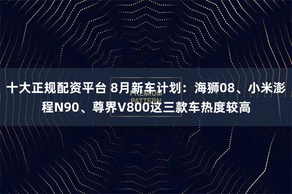 十大正规配资平台 8月新车计划：海狮08、小米澎程N90、尊界V800这三款车热度较高