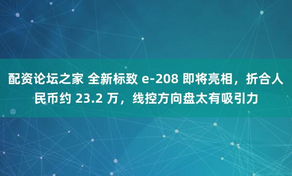 配资论坛之家 全新标致 e-208 即将亮相,折合人民币约 23.2 万,线控方向盘太有吸引力